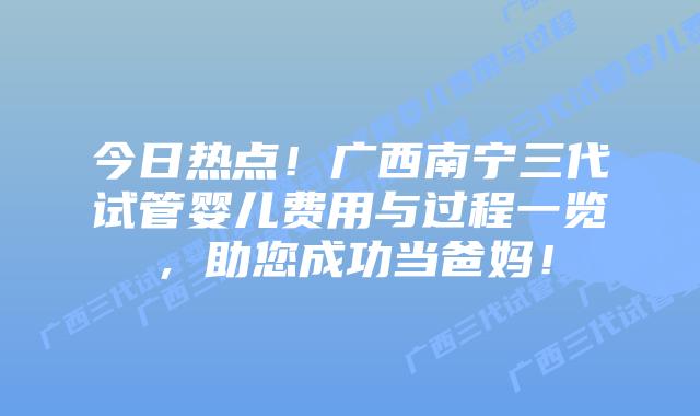 今日热点！广西南宁三代试管婴儿费用与过程一览，助您成功当爸妈！