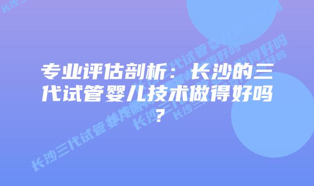 专业评估剖析：长沙的三代试管婴儿技术做得好吗？