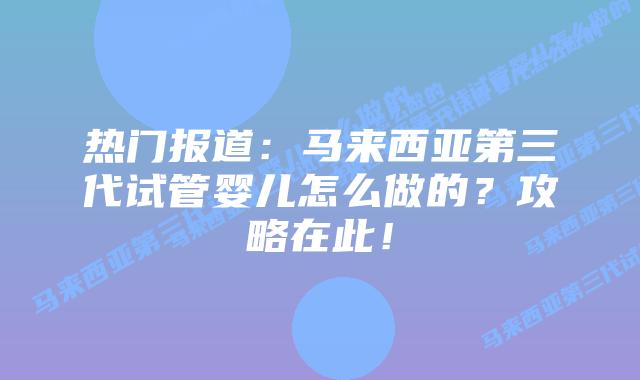 热门报道：马来西亚第三代试管婴儿怎么做的？攻略在此！