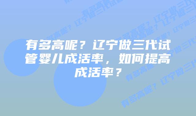 有多高呢？辽宁做三代试管婴儿成活率，如何提高成活率？