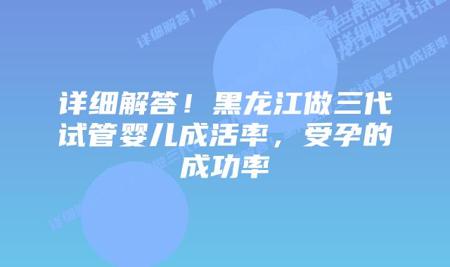 详细解答！黑龙江做三代试管婴儿成活率，受孕的成功率