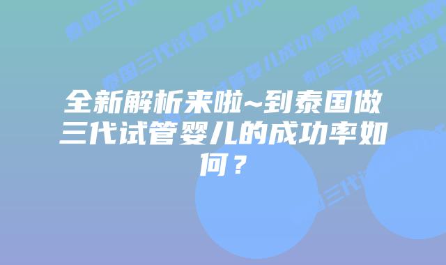 全新解析来啦~到泰国做三代试管婴儿的成功率如何？