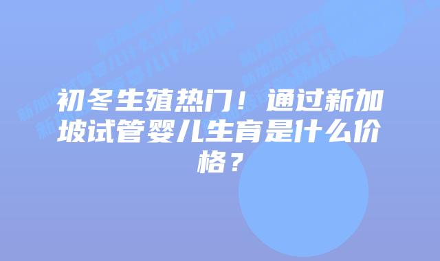 初冬生殖热门！通过新加坡试管婴儿生育是什么价格？