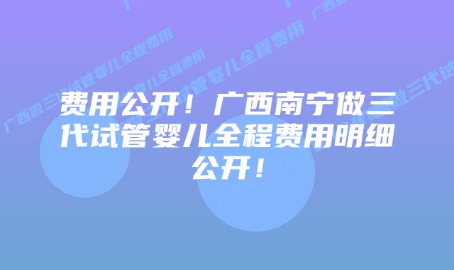 费用公开！广西南宁做三代试管婴儿全程费用明细公开！