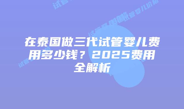 在泰国做三代试管婴儿费用多少钱？2025费用全解析