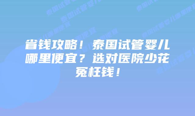 省钱攻略！泰国试管婴儿哪里便宜？选对医院少花冤枉钱！