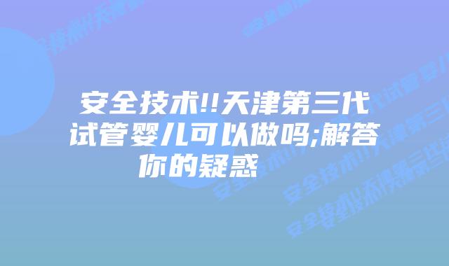 安全技术!!天津第三代试管婴儿可以做吗;解答你的疑惑    