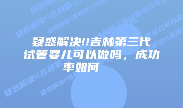 疑惑解决!!吉林第三代试管婴儿可以做吗，成功率如何    