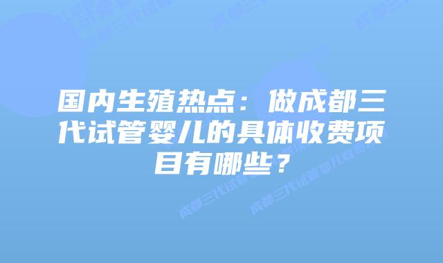 国内生殖热点：做成都三代试管婴儿的具体收费项目有哪些？