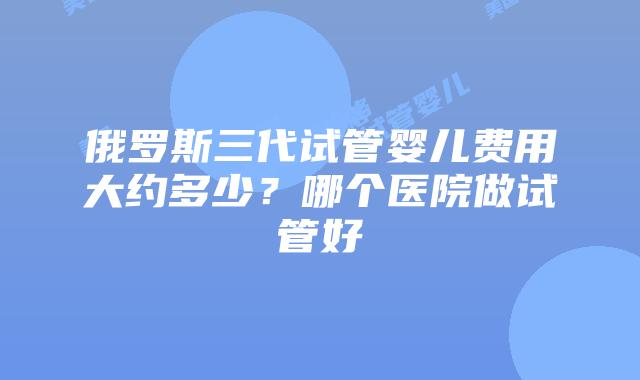 俄罗斯三代试管婴儿费用大约多少?哪个医院做试管好插图 俄罗斯三代试管婴儿费用大约多少?哪个医院做试管好