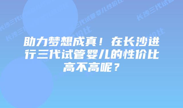 助力梦想成真！在长沙进行三代试管婴儿的性价比高不高呢？