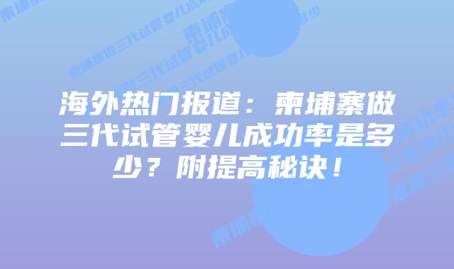 海外热门报道：柬埔寨做三代试管婴儿成功率是多少？附提高秘诀！