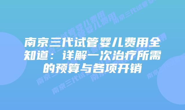 南京三代试管婴儿费用全知道：详解一次治疗所需的预算与各项开销