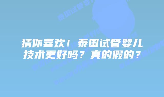 猜你喜欢！泰国试管婴儿技术更好吗？真的假的？