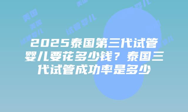 2025泰国第三代试管婴儿要花多少钱？泰国三代试管成功率是多少