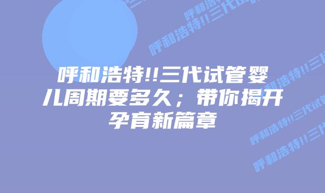 呼和浩特!!三代试管婴儿周期要多久;带你揭开孕育新篇章插图 呼和浩特!!三代试管婴儿周期要多久;带你揭开孕育新篇章