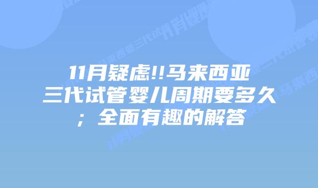 11月疑虑!!马来西亚三代试管婴儿周期要多久;全面有趣的解答插图 11月疑虑!!马来西亚三代试管婴儿周期要多久;全面有趣的解答