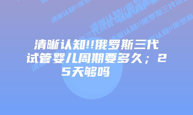 清晰认知!!俄罗斯三代试管婴儿周期要多久；25天够吗    