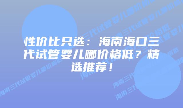 性价比只选:海南海口三代试管婴儿哪价格低?精选推荐!插图 性价比只选:海南海口三代试管婴儿哪价格低?精选推荐!
