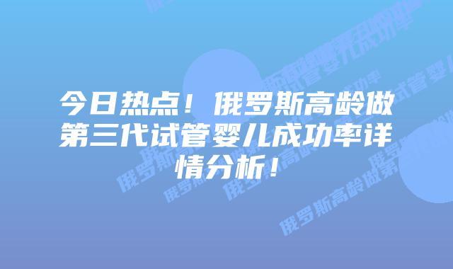 今日热点！俄罗斯高龄做第三代试管婴儿成功率详情分析！