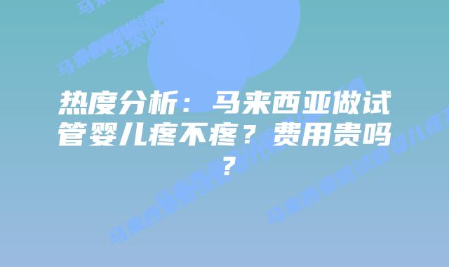 热度分析：马来西亚做试管婴儿疼不疼？费用贵吗？