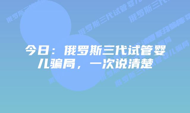 今日：俄罗斯三代试管婴儿骗局，一次说清楚