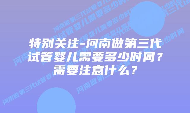 特别关注-河南做第三代试管婴儿需要多少时间？需要注意什么？