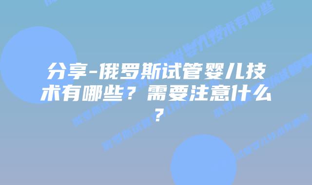 分享-俄罗斯试管婴儿技术有哪些？需要注意什么？