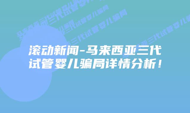滚动新闻-马来西亚三代试管婴儿骗局详情分析！