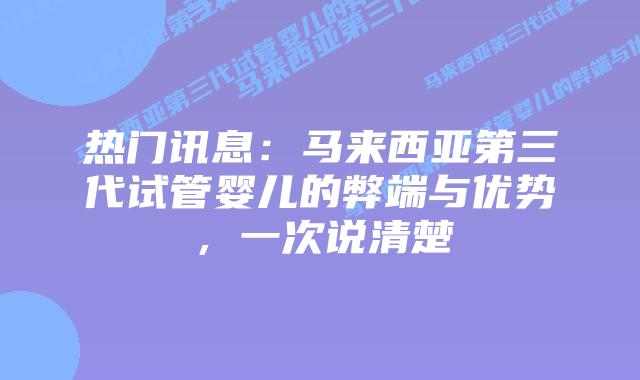热门讯息：马来西亚第三代试管婴儿的弊端与优势，一次说清楚