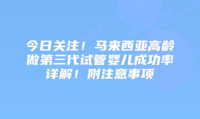 今日关注！马来西亚高龄做第三代试管婴儿成功率详解！附注意事项