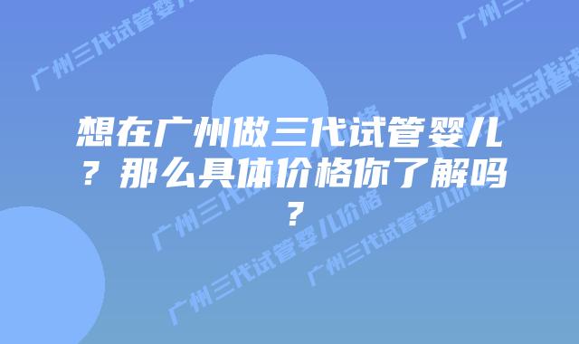 想在广州做三代试管婴儿？那么具体价格你了解吗？