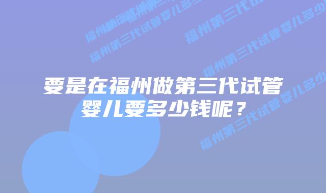 要是在福州做第三代试管婴儿要多少钱呢?插图 要是在福州做第三代试管婴儿要多少钱呢?