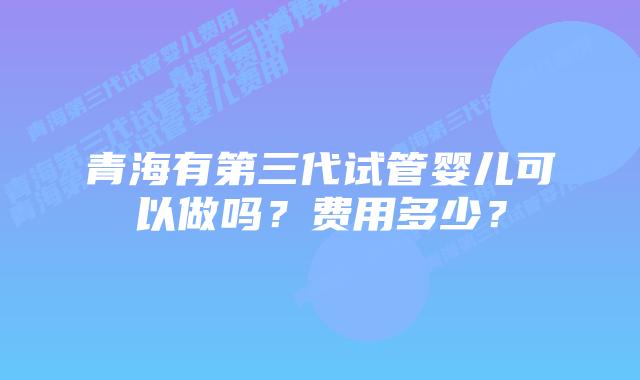 青海有第三代试管婴儿可以做吗？费用多少？