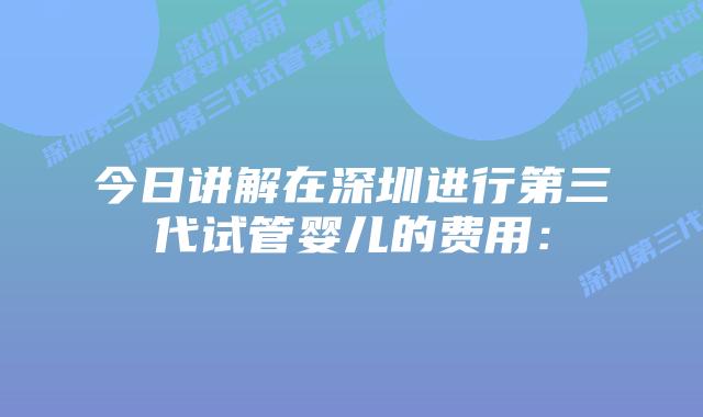 今日讲解在深圳进行第三代试管婴儿的费用:插图 今日讲解在深圳进行第三代试管婴儿的费用: