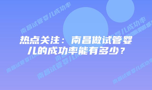 热点关注:南昌做试管婴儿的成功率能有多少?插图 热点关注:南昌做试管婴儿的成功率能有多少?