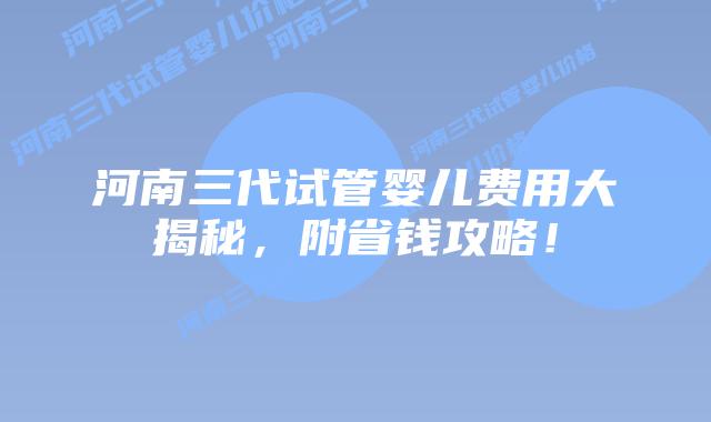 河南三代试管婴儿费用大揭秘，附省钱攻略！