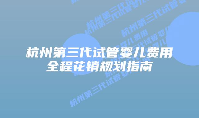 杭州第三代试管婴儿费用全程花销规划指南