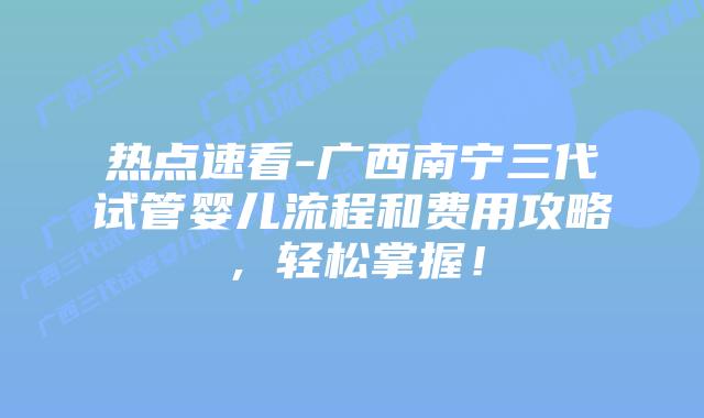 热点速看-广西南宁三代试管婴儿流程和费用攻略，轻松掌握！