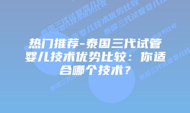 热门推荐-泰国三代试管婴儿技术优势比较：你适合哪个技术？