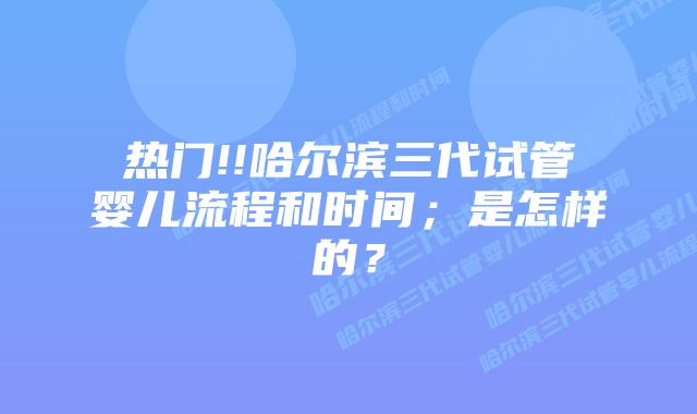 热门!!哈尔滨三代试管婴儿流程和时间;是怎样的?插图 热门!!哈尔滨三代试管婴儿流程和时间;是怎样的?