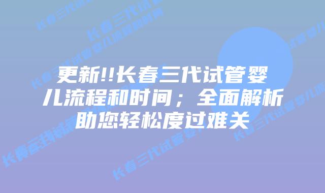 更新!!长春三代试管婴儿流程和时间;全面解析助您轻松度过难关插图 更新!!长春三代试管婴儿流程和时间;全面解析助您轻松度过难关