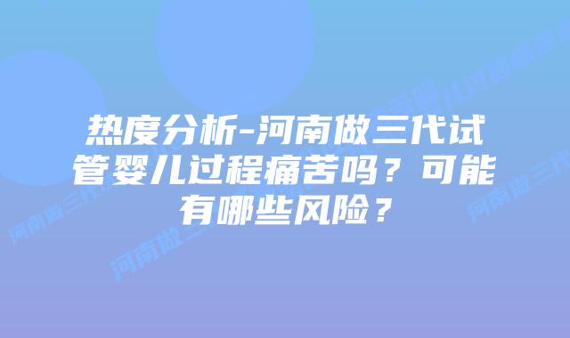 热度分析-河南做三代试管婴儿过程痛苦吗?可能有哪些风险?插图 热度分析-河南做三代试管婴儿过程痛苦吗?可能有哪些风险?