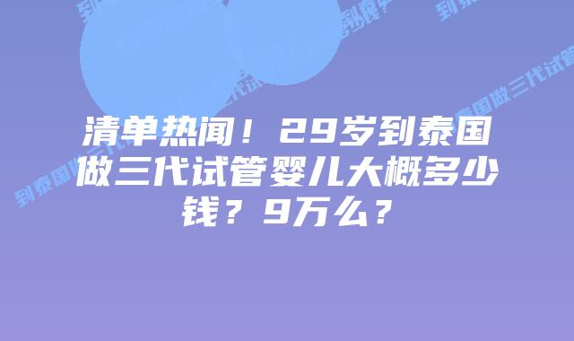 清单热闻!29岁到泰国做三代试管婴儿大概多少钱?9万么?插图 清单热闻!29岁到泰国做三代试管婴儿大概多少钱?9万么?