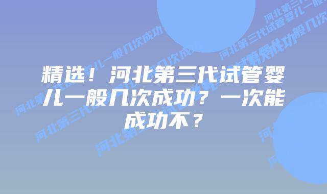 精选!河北第三代试管婴儿一般几次成功?一次能成功不?插图 精选!河北第三代试管婴儿一般几次成功?一次能成功不?
