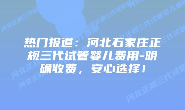 热门报道:河北石家庄正规三代试管婴儿费用-明确收费,安心选择!插图 热门报道:河北石家庄正规三代试管婴儿费用-明确收费,安心选择!