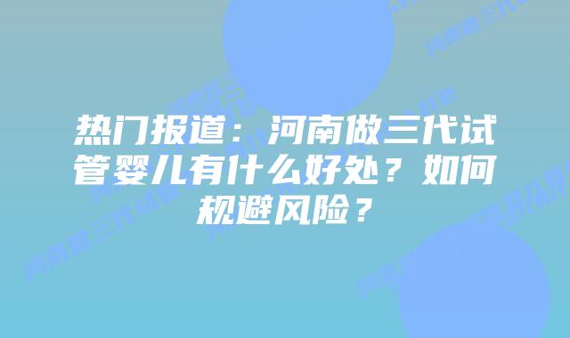 热门报道:河南做三代试管婴儿有什么好处?如何规避风险?插图 热门报道:河南做三代试管婴儿有什么好处?如何规避风险?