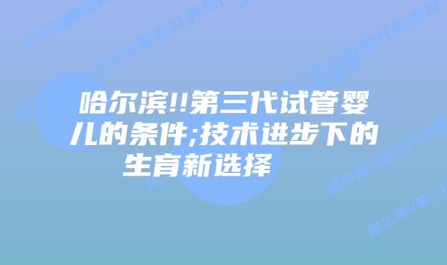 哈尔滨!!第三代试管婴儿的条件;技术进步下的生育新选择 插图 哈尔滨!!第三代试管婴儿的条件;技术进步下的生育新选择