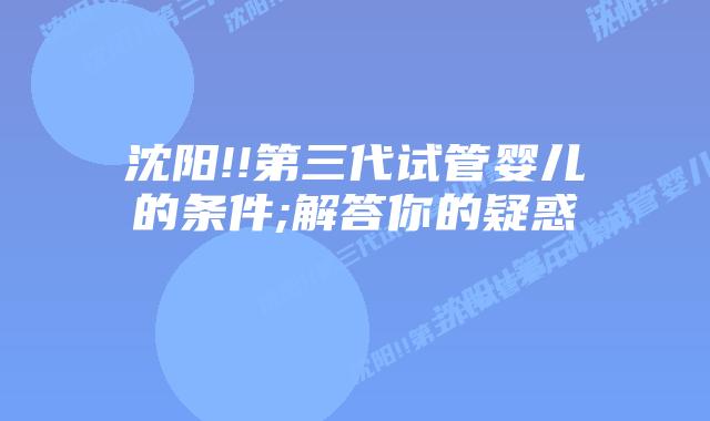 沈阳!!第三代试管婴儿的条件;解答你的疑惑 插图 沈阳!!第三代试管婴儿的条件;解答你的疑惑