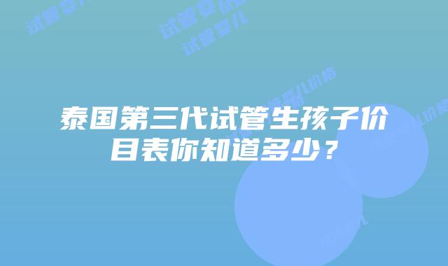 泰国第三代试管生孩子价目表你知道多少？